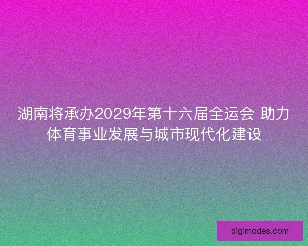 湖南将承办2029年第十六届全运会 助力体育事业发展与城市现代化建设