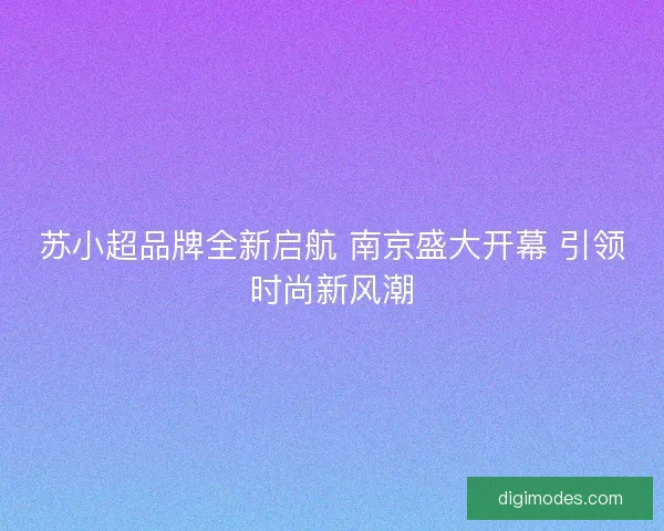 苏小超品牌全新启航 南京盛大开幕 引领时尚新风潮