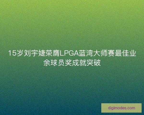 15岁刘宇婕荣膺LPGA蓝湾大师赛最佳业余球员奖成就突破