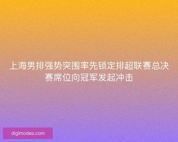 上海男排强势突围率先锁定排超联赛总决赛席位向冠军发起冲击