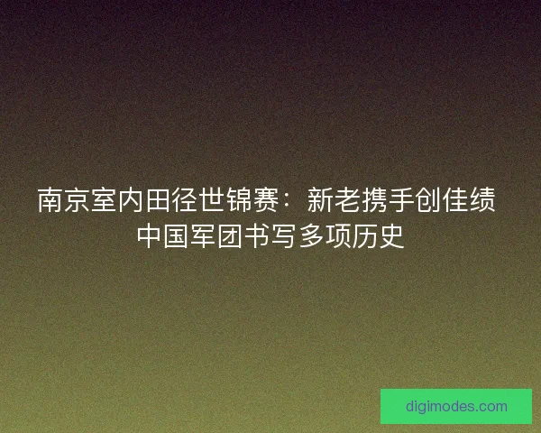 南京室内田径世锦赛：新老携手创佳绩 中国军团书写多项历史